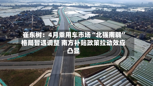 崔东树：4月乘用车市场“北强南弱”格局暂遇调整 南方补贴政策拉动效应凸显-第2张图片