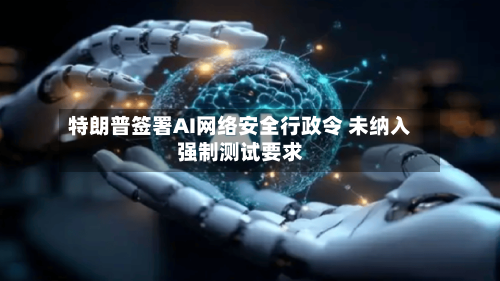 特朗普签署AI网络安全行政令 未纳入强制测试要求