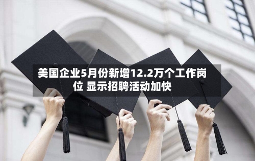 美国企业5月份新增12.2万个工作岗位 显示招聘活动加快