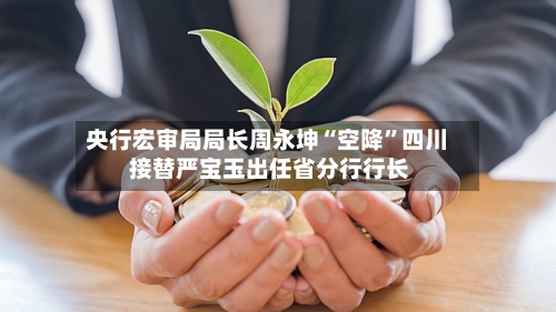 央行宏审局局长周永坤“空降”四川 接替严宝玉出任省分行行长-第2张图片