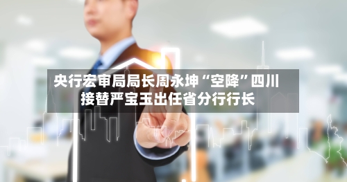 央行宏审局局长周永坤“空降”四川 接替严宝玉出任省分行行长-第3张图片