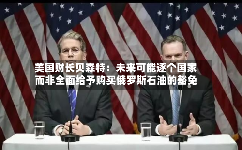 美国财长贝森特：未来可能逐个国家而非全面给予购买俄罗斯石油的豁免