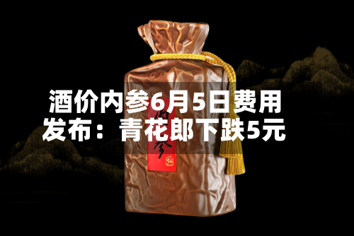 酒价内参6月5日费用发布：青花郎下跌5元-第2张图片